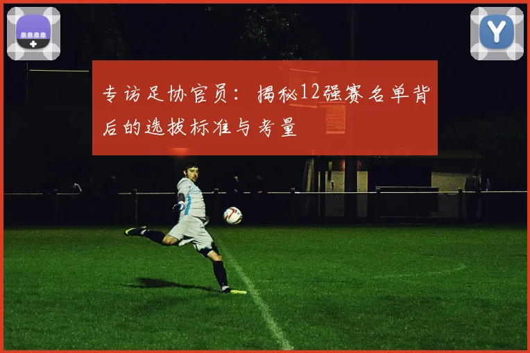 专访足协官员：揭秘12强赛名单背后的选拔标准与考量