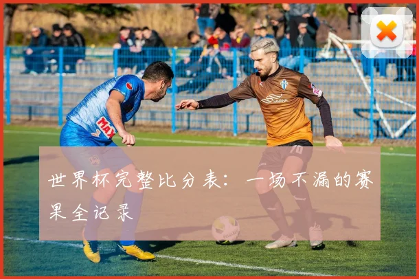世界杯完整比分表：一场不漏的赛果全记录
