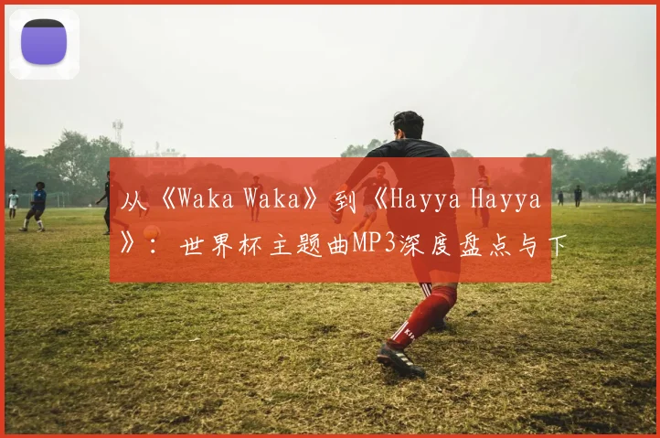 从《Waka Waka》到《Hayya Hayya》：世界杯主题曲MP3深度盘点与下载