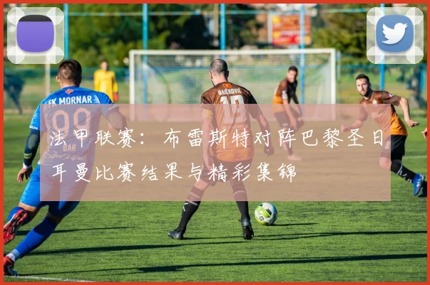 法甲联赛：布雷斯特对阵巴黎圣日耳曼比赛结果与精彩集锦