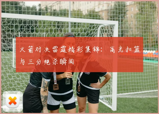 火箭对决雷霆精彩集锦:高光扣篮与三分绝杀瞬间