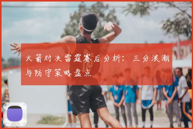 火箭对决雷霆赛后分析:三分浪潮与防守策略盘点