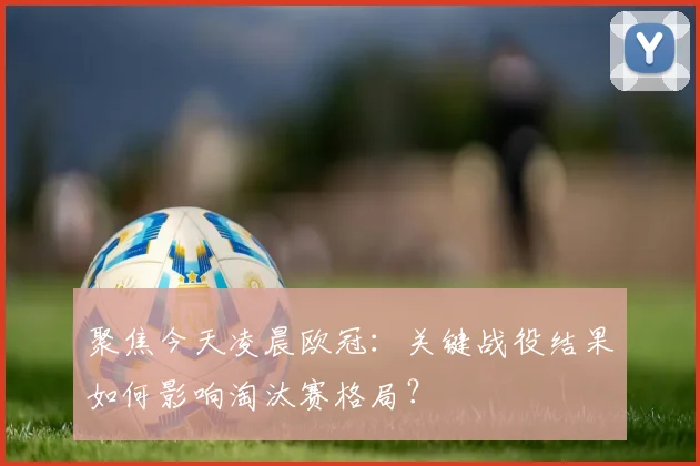 聚焦今天凌晨欧冠:关键战役结果如何影响淘汰赛格局?