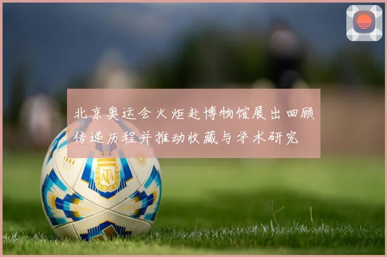 北京奥运会火炬赴博物馆展出回顾传递历程并推动收藏与学术研究