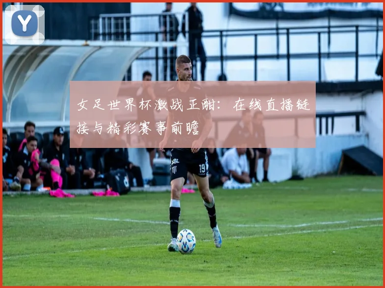 女足世界杯激战正酣：在线直播链接与精彩赛事前瞻
