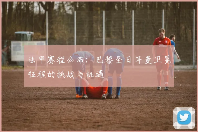 法甲赛程公布:巴黎圣日耳曼卫冕征程的挑战与机遇