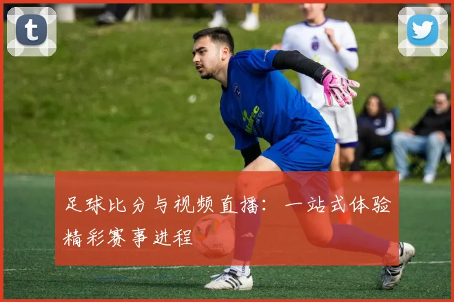 足球比分与视频直播：一站式体验精彩赛事进程