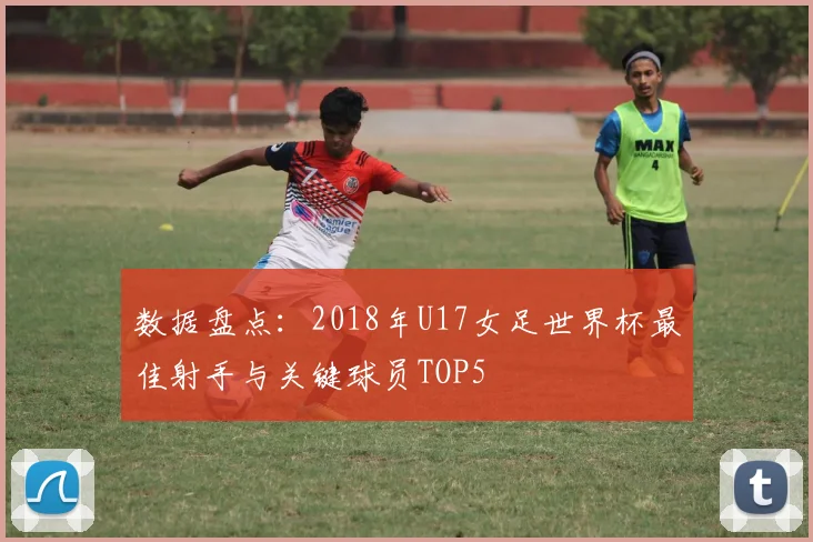 数据盘点：2018年U17女足世界杯最佳射手与关键球员TOP5