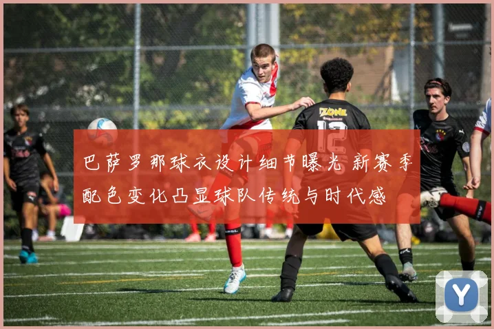 巴萨罗那球衣设计细节曝光 新赛季配色变化凸显球队传统与时代感