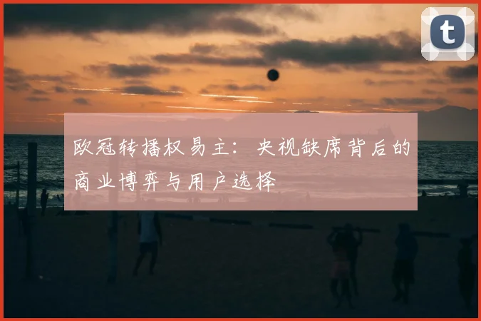 欧冠转播权易主:央视缺席背后的商业博弈与用户选择