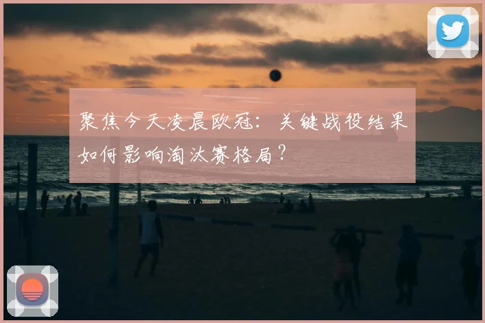 聚焦今天凌晨欧冠：关键战役结果如何影响淘汰赛格局？