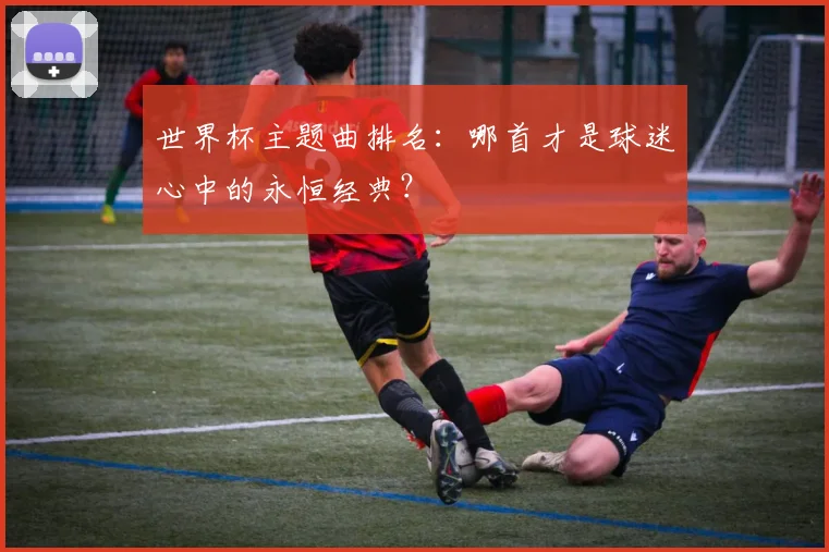 世界杯主题曲排名：哪首才是球迷心中的永恒经典？