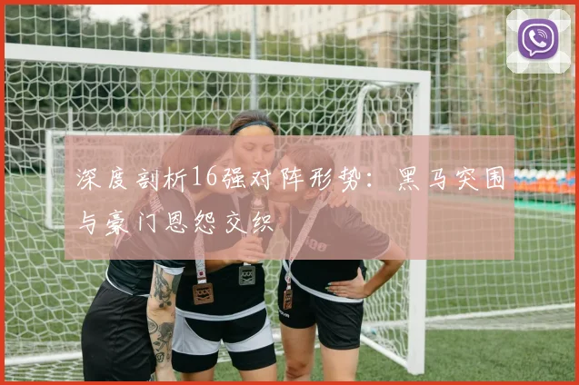 深度剖析16强对阵形势：黑马突围与豪门恩怨交织
