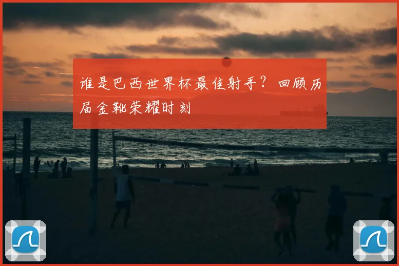 谁是巴西世界杯最佳射手？回顾历届金靴荣耀时刻