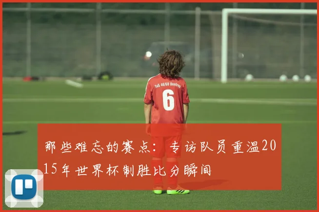 那些难忘的赛点:专访队员重温2015年世界杯制胜比分瞬间