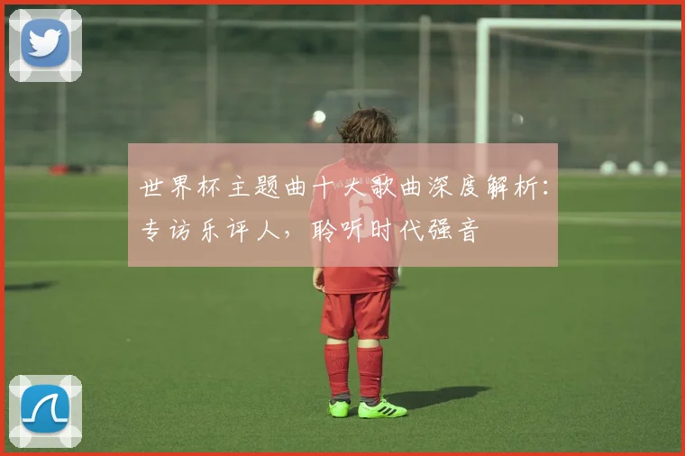 世界杯主题曲十大歌曲深度解析：专访乐评人，聆听时代强音