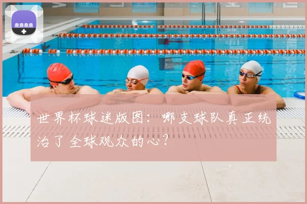世界杯球迷版图:哪支球队真正统治了全球观众的心?