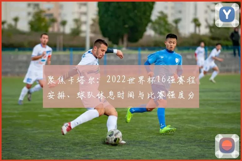 聚焦卡塔尔:2022世界杯16强赛程安排、球队休息时间与比赛强度分析