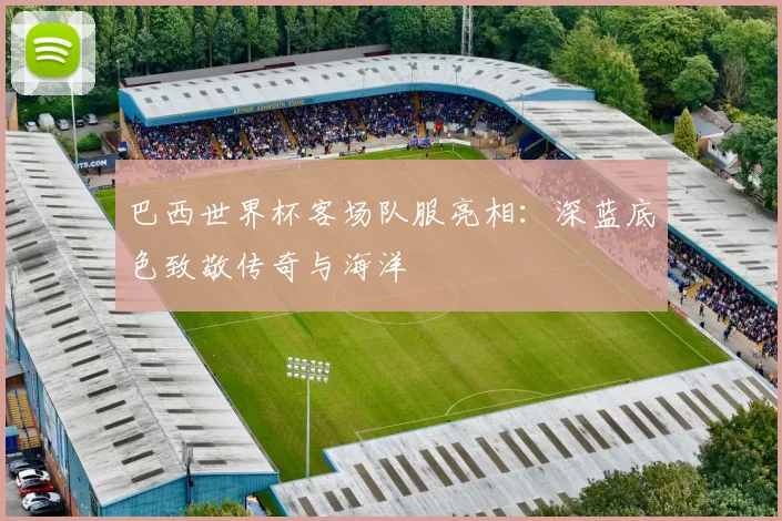 巴西世界杯客场队服亮相:深蓝底色致敬传奇与海洋