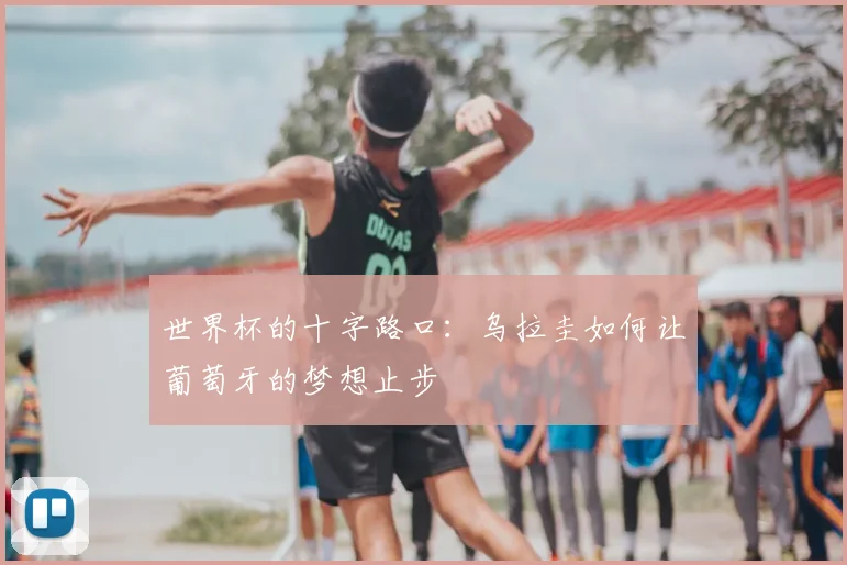 世界杯的十字路口:乌拉圭如何让葡萄牙的梦想止步