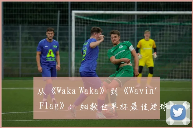 从《Waka Waka》到《Wavin' Flag》:细数世界杯最佳进球经典配乐
