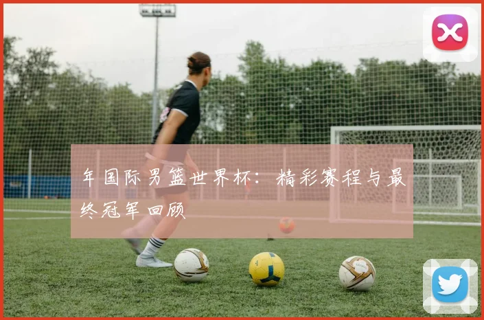 年国际男篮世界杯：精彩赛程与最终冠军回顾
