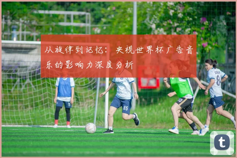 从旋律到记忆：央视世界杯广告音乐的影响力深度分析