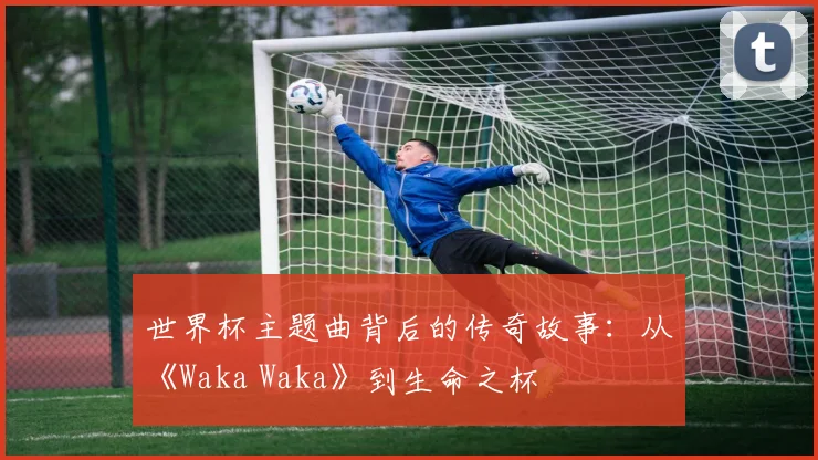 世界杯主题曲背后的传奇故事：从《Waka Waka》到生命之杯