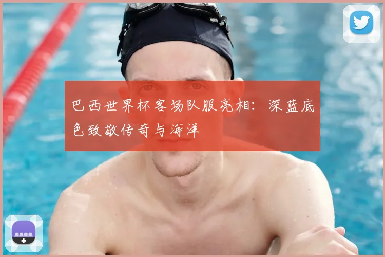巴西世界杯客场队服亮相：深蓝底色致敬传奇与海洋