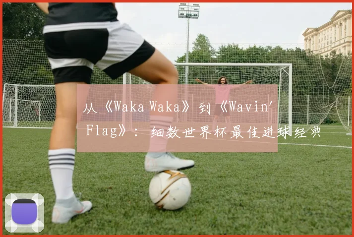 从《Waka Waka》到《Wavin' Flag》：细数世界杯最佳进球经典配乐