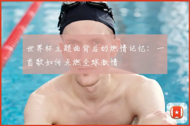 世界杯主题曲背后的燃情记忆：一首歌如何点燃全球激情