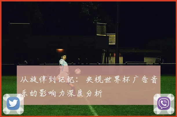 从旋律到记忆：央视世界杯广告音乐的影响力深度分析