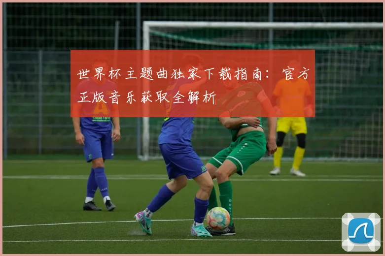 世界杯主题曲独家下载指南：官方正版音乐获取全解析