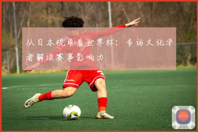 从日本视角看世界杯：专访文化学者解读赛事影响力